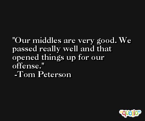 Our middles are very good. We passed really well and that opened things up for our offense. -Tom Peterson