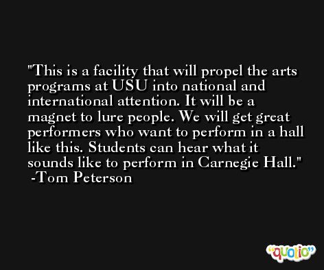 This is a facility that will propel the arts programs at USU into national and international attention. It will be a magnet to lure people. We will get great performers who want to perform in a hall like this. Students can hear what it sounds like to perform in Carnegie Hall. -Tom Peterson