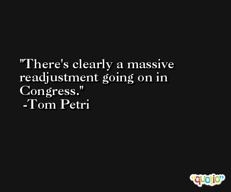 There's clearly a massive readjustment going on in Congress. -Tom Petri