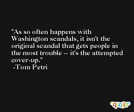 As so often happens with Washington scandals, it isn't the original scandal that gets people in the most trouble -- it's the attempted cover-up. -Tom Petri