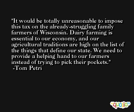 It would be totally unreasonable to impose this tax on the already-struggling family farmers of Wisconsin. Dairy farming is essential to our economy, and our agricultural traditions are high on the list of the things that define our state. We need to provide a helping hand to our farmers instead of trying to pick their pockets. -Tom Petri