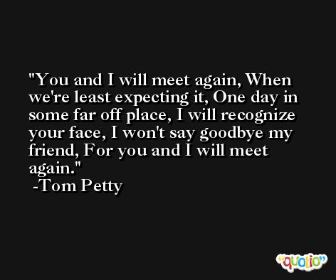 You and I will meet again, When we're least expecting it, One day in some far off place, I will recognize your face, I won't say goodbye my friend, For you and I will meet again. -Tom Petty
