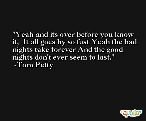 Yeah and its over before you know it,  It all goes by so fast Yeah the bad nights take forever And the good nights don't ever seem to last. -Tom Petty