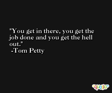 You get in there, you get the job done and you get the hell out. -Tom Petty