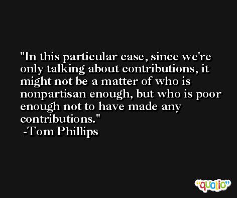 In this particular case, since we're only talking about contributions, it might not be a matter of who is nonpartisan enough, but who is poor enough not to have made any contributions. -Tom Phillips