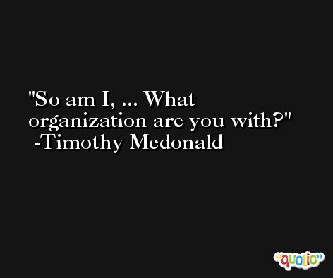 So am I, ... What organization are you with? -Timothy Mcdonald