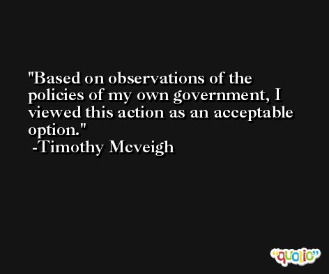 Based on observations of the policies of my own government, I viewed this action as an acceptable option. -Timothy Mcveigh