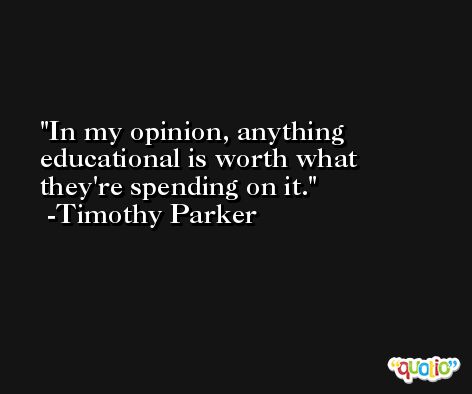 In my opinion, anything educational is worth what they're spending on it. -Timothy Parker