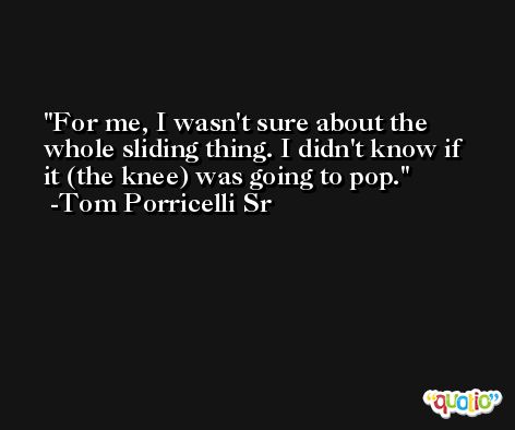 For me, I wasn't sure about the whole sliding thing. I didn't know if it (the knee) was going to pop. -Tom Porricelli Sr
