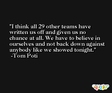 I think all 29 other teams have written us off and given us no chance at all. We have to believe in ourselves and not back down against anybody like we showed tonight. -Tom Poti