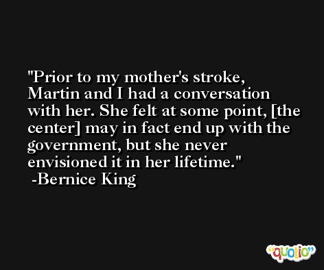 Prior to my mother's stroke, Martin and I had a conversation with her. She felt at some point, [the center] may in fact end up with the government, but she never envisioned it in her lifetime. -Bernice King