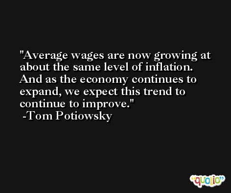 Average wages are now growing at about the same level of inflation. And as the economy continues to expand, we expect this trend to continue to improve. -Tom Potiowsky