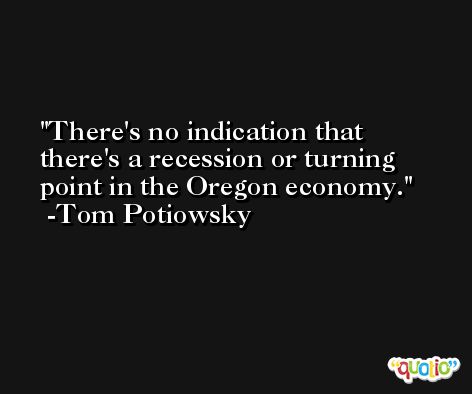 There's no indication that there's a recession or turning point in the Oregon economy. -Tom Potiowsky