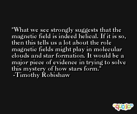 What we see strongly suggests that the magnetic field is indeed helical. If it is so, then this tells us a lot about the role magnetic fields might play in molecular clouds and star formation. It would be a major piece of evidence in trying to solve this mystery of how stars form. -Timothy Robishaw