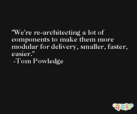 We're re-architecting a lot of components to make them more modular for delivery, smaller, faster, easier. -Tom Powledge