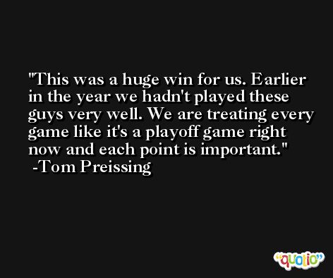 This was a huge win for us. Earlier in the year we hadn't played these guys very well. We are treating every game like it's a playoff game right now and each point is important. -Tom Preissing
