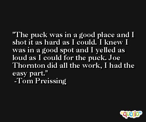 The puck was in a good place and I shot it as hard as I could. I knew I was in a good spot and I yelled as loud as I could for the puck. Joe Thornton did all the work, I had the easy part. -Tom Preissing