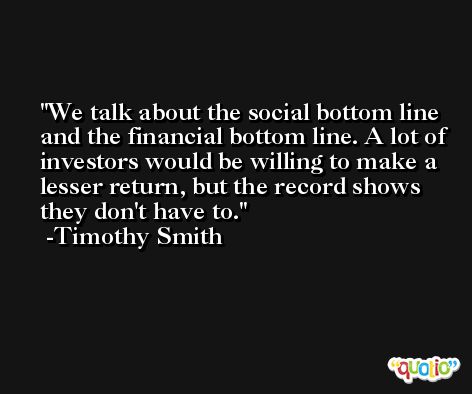 We talk about the social bottom line and the financial bottom line. A lot of investors would be willing to make a lesser return, but the record shows they don't have to. -Timothy Smith