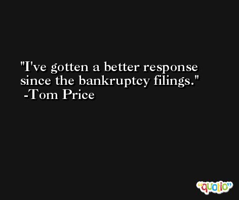 I've gotten a better response since the bankruptcy filings. -Tom Price