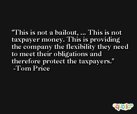 This is not a bailout, ... This is not taxpayer money. This is providing the company the flexibility they need to meet their obligations and therefore protect the taxpayers. -Tom Price