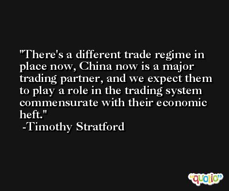 There's a different trade regime in place now, China now is a major trading partner, and we expect them to play a role in the trading system commensurate with their economic heft. -Timothy Stratford