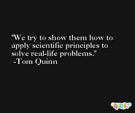 We try to show them how to apply scientific principles to solve real-life problems. -Tom Quinn