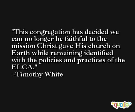 This congregation has decided we can no longer be faithful to the mission Christ gave His church on Earth while remaining identified with the policies and practices of the ELCA. -Timothy White