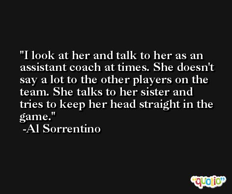 I look at her and talk to her as an assistant coach at times. She doesn't say a lot to the other players on the team. She talks to her sister and tries to keep her head straight in the game. -Al Sorrentino
