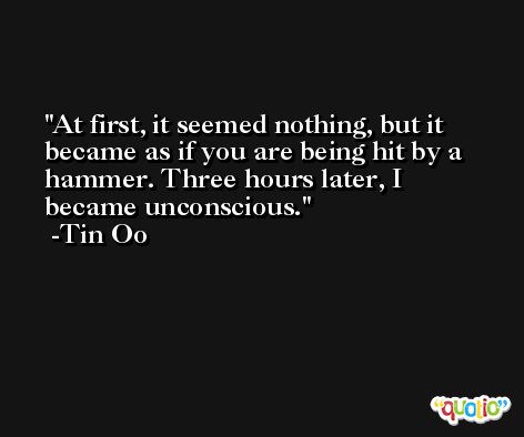 At first, it seemed nothing, but it became as if you are being hit by a hammer. Three hours later, I became unconscious. -Tin Oo