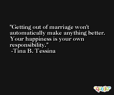 Getting out of marriage won't automatically make anything better. Your happiness is your own responsibility. -Tina B. Tessina