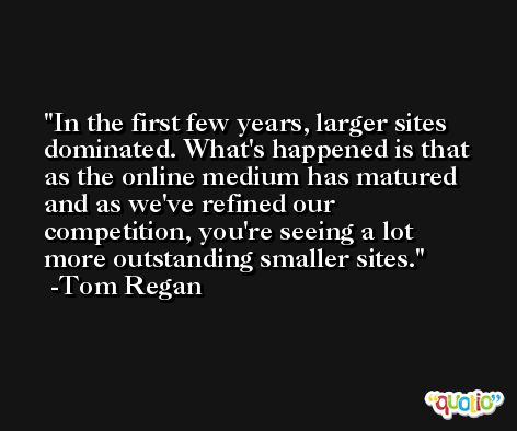 In the first few years, larger sites dominated. What's happened is that as the online medium has matured and as we've refined our competition, you're seeing a lot more outstanding smaller sites. -Tom Regan