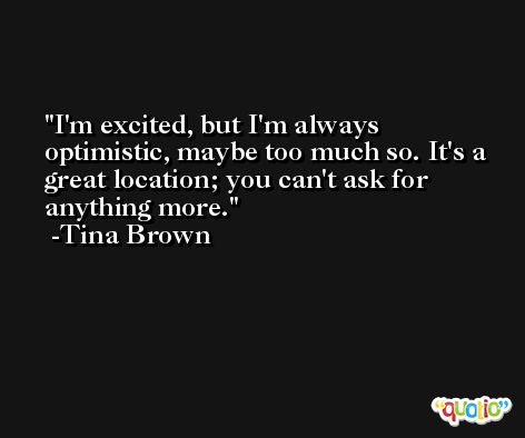 I'm excited, but I'm always optimistic, maybe too much so. It's a great location; you can't ask for anything more. -Tina Brown