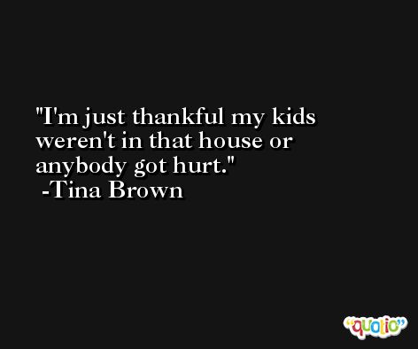 I'm just thankful my kids weren't in that house or anybody got hurt. -Tina Brown