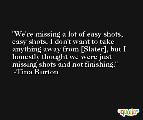 We're missing a lot of easy shots, easy shots. I don't want to take anything away from [Slater], but I honestly thought we were just missing shots and not finishing. -Tina Burton