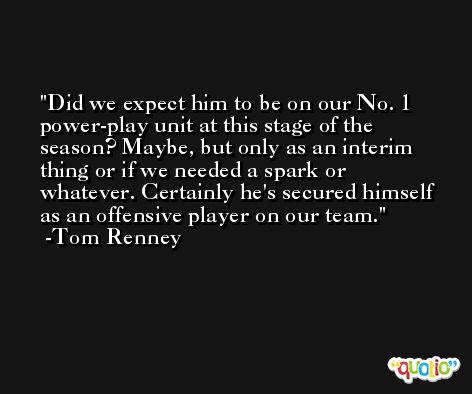 Did we expect him to be on our No. 1 power-play unit at this stage of the season? Maybe, but only as an interim thing or if we needed a spark or whatever. Certainly he's secured himself as an offensive player on our team. -Tom Renney