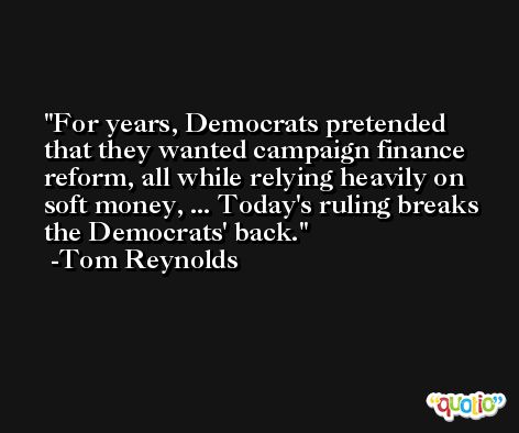 For years, Democrats pretended that they wanted campaign finance reform, all while relying heavily on soft money, ... Today's ruling breaks the Democrats' back. -Tom Reynolds