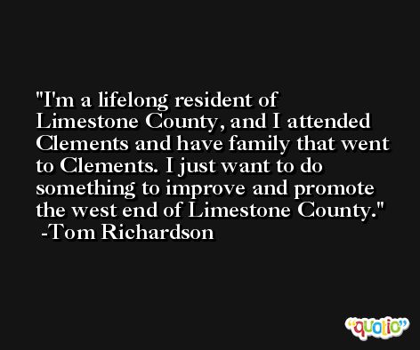 I'm a lifelong resident of Limestone County, and I attended Clements and have family that went to Clements. I just want to do something to improve and promote the west end of Limestone County. -Tom Richardson