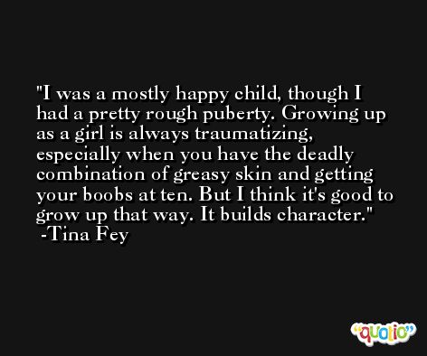 I was a mostly happy child, though I had a pretty rough puberty. Growing up as a girl is always traumatizing, especially when you have the deadly combination of greasy skin and getting your boobs at ten. But I think it's good to grow up that way. It builds character. -Tina Fey
