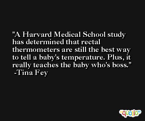 A Harvard Medical School study has determined that rectal thermometers are still the best way to tell a baby's temperature. Plus, it really teaches the baby who's boss. -Tina Fey