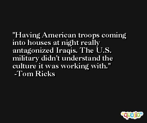 Having American troops coming into houses at night really antagonized Iraqis. The U.S. military didn't understand the culture it was working with. -Tom Ricks