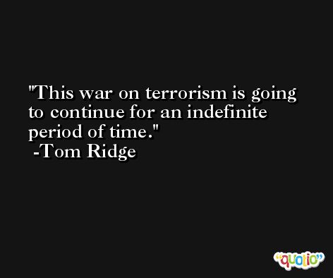 This war on terrorism is going to continue for an indefinite period of time. -Tom Ridge