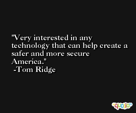 Very interested in any technology that can help create a safer and more secure America. -Tom Ridge
