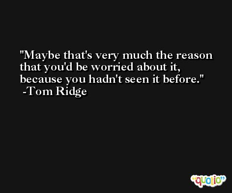 Maybe that's very much the reason that you'd be worried about it, because you hadn't seen it before. -Tom Ridge
