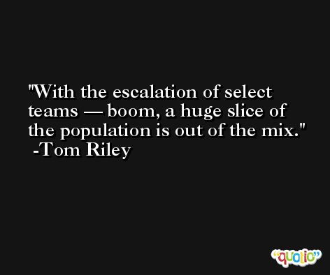 With the escalation of select teams — boom, a huge slice of the population is out of the mix. -Tom Riley