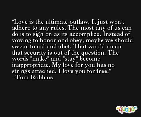 Love is the ultimate outlaw. It just won't adhere to any rules. The most any of us can do is to sign on as its accomplice. Instead of vowing to honor and obey, maybe we should swear to aid and abet. That would mean that security is out of the question. The words 