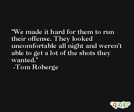 We made it hard for them to run their offense. They looked uncomfortable all night and weren't able to get a lot of the shots they wanted. -Tom Roberge