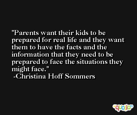 Parents want their kids to be prepared for real life and they want them to have the facts and the information that they need to be prepared to face the situations they might face. -Christina Hoff Sommers