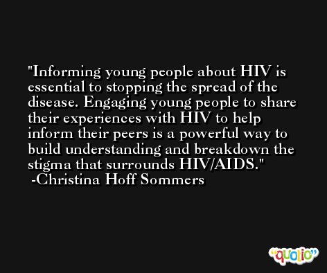 Informing young people about HIV is essential to stopping the spread of the disease. Engaging young people to share their experiences with HIV to help inform their peers is a powerful way to build understanding and breakdown the stigma that surrounds HIV/AIDS. -Christina Hoff Sommers