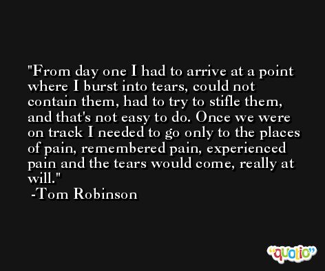 From day one I had to arrive at a point where I burst into tears, could not contain them, had to try to stifle them, and that's not easy to do. Once we were on track I needed to go only to the places of pain, remembered pain, experienced pain and the tears would come, really at will. -Tom Robinson