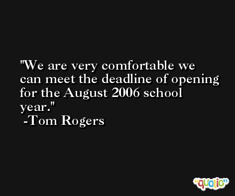 We are very comfortable we can meet the deadline of opening for the August 2006 school year. -Tom Rogers